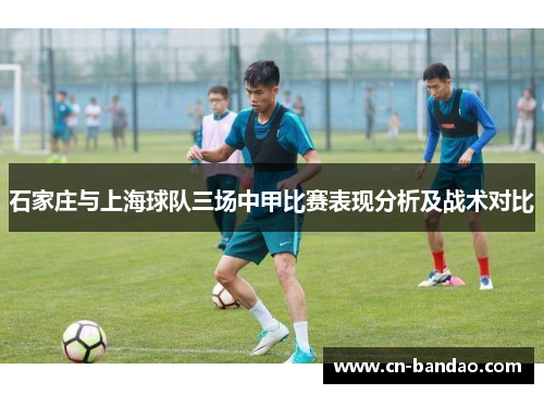石家庄与上海球队三场中甲比赛表现分析及战术对比 石家庄与上海球队三场中甲比赛表现分析及战术对比