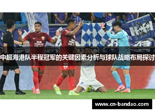 中超海港队半程冠军的关键因素分析与球队战略布局探讨 中超海港队半程冠军的关键因素分析与球队战略布局探讨