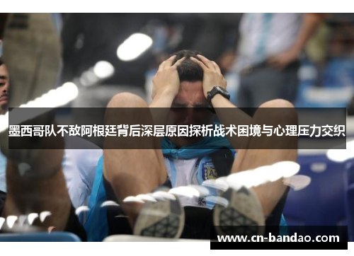 墨西哥队不敌阿根廷背后深层原因探析战术困境与心理压力交织