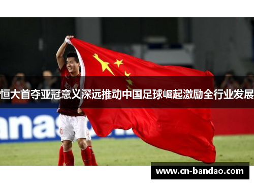 恒大首夺亚冠意义深远推动中国足球崛起激励全行业发展