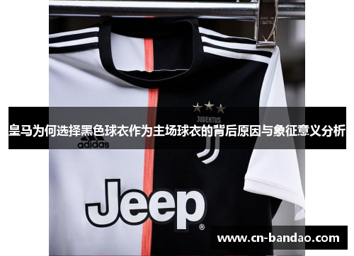 皇马为何选择黑色球衣作为主场球衣的背后原因与象征意义分析 皇马为何选择黑色球衣作为主场球衣的背后原因与象征意义分析