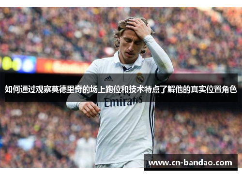 如何通过观察莫德里奇的场上跑位和技术特点了解他的真实位置角色 如何通过观察莫德里奇的场上跑位和技术特点了解他的真实位置角色