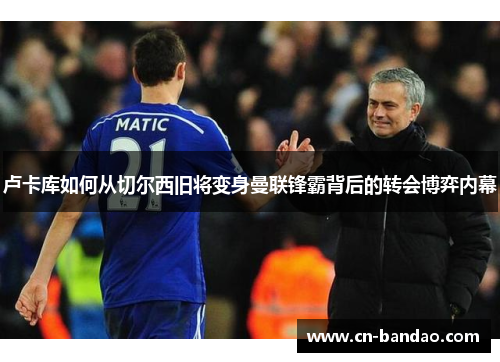 卢卡库如何从切尔西旧将变身曼联锋霸背后的转会博弈内幕 卢卡库如何从切尔西旧将变身曼联锋霸背后的转会博弈内幕