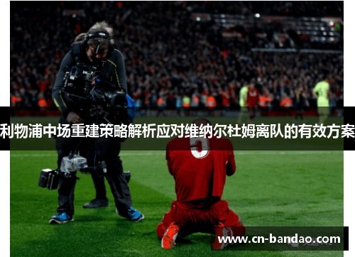 利物浦中场重建策略解析应对维纳尔杜姆离队的有效方案 利物浦中场重建策略解析应对维纳尔杜姆离队的有效方案
