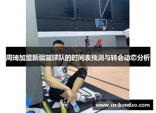 周琦加盟新疆篮球队的时间表预测与转会动态分析 周琦加盟新疆篮球队的时间表预测与转会动态分析