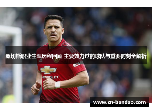 桑切斯职业生涯历程回顾 主要效力过的球队与重要时刻全解析