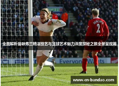 全面解析曼联弗兰精湛技艺与足球艺术魅力深度探秘之旅全景呈现篇